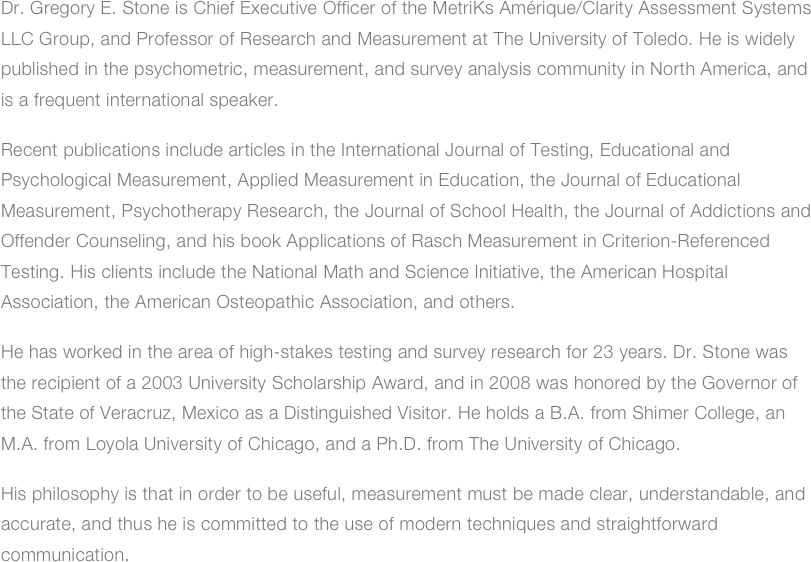 Dr. Gregory E. Stone is Chief Executive Officer of the MetriKs Amérique/Clarity Assessment Systems LLC Group, and Professor of Research and Measurement at The University of Toledo. He is widely published in the psychometric, measurement, and survey analysis community in North America, and is a frequent international speaker.
Recent publications include articles in the International Journal of Testing, Educational and Psychological Measurement, Applied Measurement in Education, the Journal of Educational Measurement, Psychotherapy Research, the Journal of School Health, the Journal of Addictions and Offender Counseling, and his book Applications of Rasch Measurement in Criterion-Referenced Testing. His clients include the National Math and Science Initiative, the American Hospital Association, the American Osteopathic Association, and others.
He has worked in the area of high-stakes testing and survey research for 23 years. Dr. Stone was the recipient of a 2003 University Scholarship Award, and in 2008 was honored by the Governor of the State of Veracruz, Mexico as a Distinguished Visitor. He holds a B.A. from Shimer College, an M.A. from Loyola University of Chicago, and a Ph.D. from The University of Chicago.
His philosophy is that in order to be useful, measurement must be made clear, understandable, and accurate, and thus he is committed to the use of modern techniques and straightforward communication.