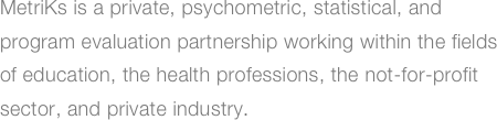 MetriKs is a private, psychometric, statistical, and
program evaluation partnership working within the fields
of education, the health professions, the not-for-profit
sector, and private industry.