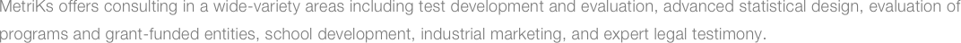 MetriKs offers consulting in a wide-variety areas including test development and evaluation, advanced statistical design, evaluation of programs and grant-funded entities, school development, industrial marketing, and expert legal testimony.